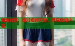 海角社区：爆料视频天堂，尽享劲爆内容