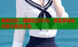 海角社区：视频社交平台，享受多样化内容与真实交友