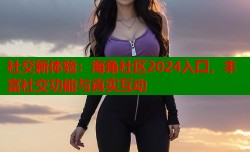 社交新体验：海角社区2024入囗，丰富社交功能与真实互动