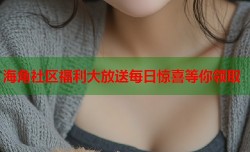 海角社区福利大放送每日惊喜等你领取