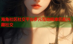 海角社区社交平台多元互动精准匹配兴趣社交
