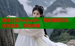 海角社区haijiao06：精彩视频互动，告别孤单，等你来嗨