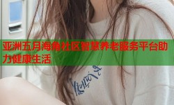 亚洲五月海角社区智慧养老服务平台助力健康生活