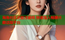 海角社区还能注册吗 快速加入畅聊兴趣话题平台