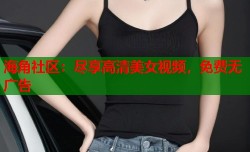 海角社区：尽享高清美女视频，免费无广告