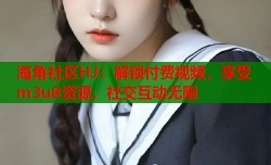 海角社区HJ：解锁付费视频，享受m3u8资源，社交互动无限