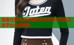 海角社区hj6b0精彩生活分享与互动交流平台全景揭秘