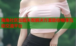 海角社区加载失败解决方案助你畅享互动交流平台