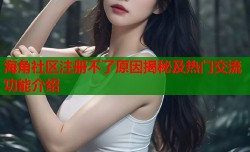 海角社区注册不了原因揭秘及热门交流功能介绍