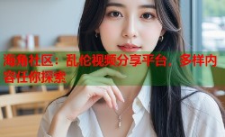 海角社区：乱伦视频分享平台，多样内容任你探索