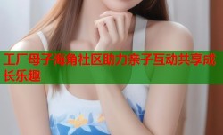 工厂母子海角社区助力亲子互动共享成长乐趣