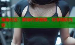 海角社区：解锁付费视频，尽享精彩内容