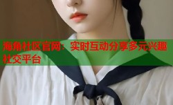 海角社区官网：实时互动分享多元兴趣社交平台
