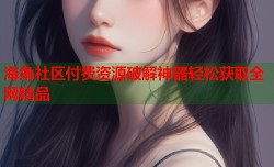 海角社区付费资源破解神器轻松获取全网精品