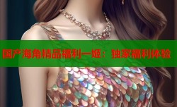 国产海角精品福利一姬：独家福利体验