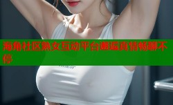 海角社区熟女互动平台邂逅真情畅聊不停