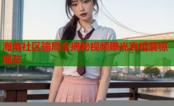 海角社区骗局全揭秘视频曝光真相震惊网友