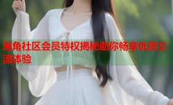 海角社区会员特权揭秘助你畅享优质交流体验