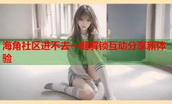 海角社区进不去一键解锁互动分享新体验
