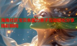 海角社区宝贝鱼助力亲子互动轻松分享精彩瞬间