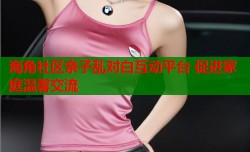 海角社区亲子乱对白互动平台 促进家庭温馨交流