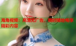海角视频：高清无广告，随时随地畅享精彩内容