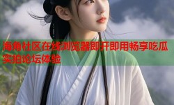 海角社区在线浏览器即开即用畅享吃瓜实拍论坛体验