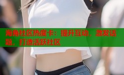 海角社区热度卡：提升互动，激发话题，打造活跃社区