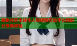 海角社区全球华人短视频互动平台精彩分享新体验