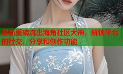 最新重磅流出海角社区大神，解锁平台的社交、分享和创作功能