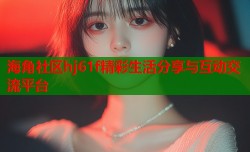 海角社区hj61f精彩生活分享与互动交流平台