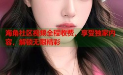 海角社区视频全程收费，享受独家内容，解锁无限精彩