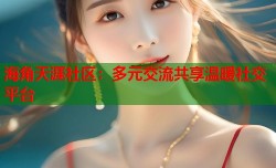 海角天涯社区：多元交流共享温暖社交平台