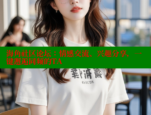 海角社区论坛：情感交流、兴趣分享，一键邂逅同频的TA