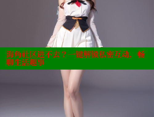 海角社区进不去？一键解锁私密互动，畅聊生活趣事