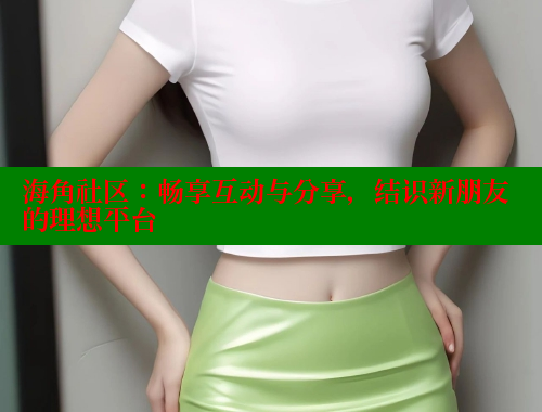 海角社区：畅享互动与分享，结识新朋友的理想平台 海角社区在线观看 第2张