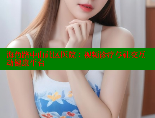 海角路中山社区医院：视频诊疗与社交互动健康平台 海角社区官网登录 第2张