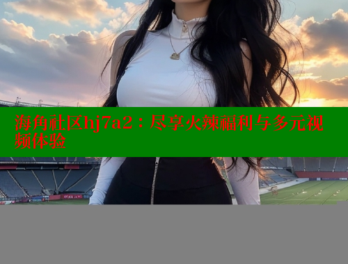 海角社区hj7a2：尽享火辣福利与多元视频体验 海角社区在线观看 第1张