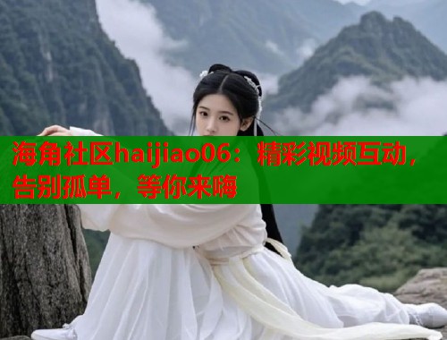 海角社区haijiao06：精彩视频互动，告别孤单，等你来嗨  第1张