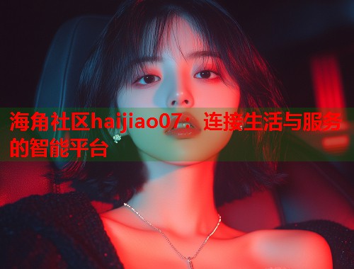 海角社区haijiao07：连接生活与服务的智能平台  第1张