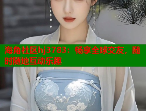 海角社区hj3783：畅享全球交友，随时随地互动乐趣  第1张