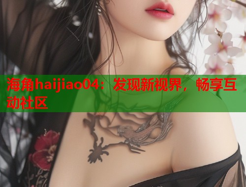 海角haijiao04：发现新视界，畅享互动社区  第1张