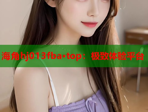 海角hj013fba·top：极致体验平台  第1张