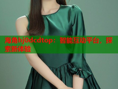 海角hj0dcdtop：智能互动平台，探索新体验  第1张