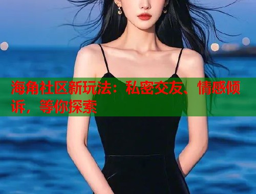 海角社区新玩法：私密交友、情感倾诉，等你探索  第1张