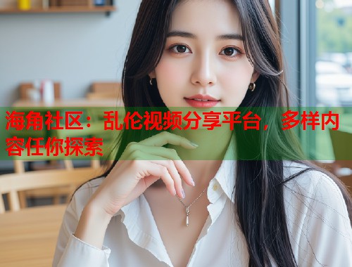 海角社区:乱伦视频分享平台,多样内容任你探索 第1张 海角社区:乱伦视频分享平台,多样内容任你探索 第1张