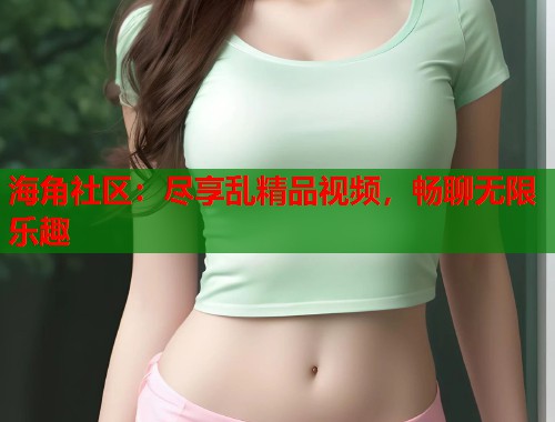 海角社区:尽享乱精品视频,畅聊无限乐趣 第1张 海角社区:尽享乱精品视频,畅聊无限乐趣 第1张