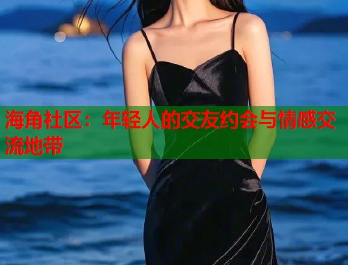 海角社区：年轻人的交友约会与情感交流地带  第2张