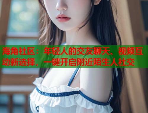 海角社区：年轻人的交友聊天、视频互动新选择，一键开启附近陌生人社交  第1张