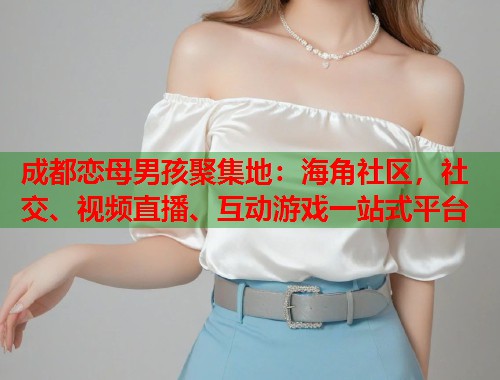 成都恋母男孩聚集地：海角社区，社交、视频直播、互动游戏一站式平台  第1张